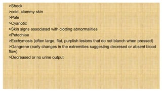  >Shock
• >cold, clammy skin
• >Pale
• >Cyanotic
• >Skin signs associated with clotting abnormalities
 >Petechiae
 >Ecchymosis (often large, flat, purplish lesions that do not blanch when pressed)
 >Gangrene (early changes in the extremities suggesting decresed or absent blood
flow)
 >Decreased or no urine output
 
