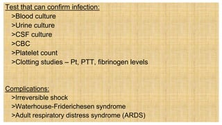 Test that can confirm infection:
 >Blood culture
 >Urine culture
 >CSF culture
 >CBC
 >Platelet count
 >Clotting studies – Pt, PTT, fibrinogen levels
Complications:
 >Irreversible shock
 >Waterhouse-Friderichesen syndrome
 >Adult respiratory distress syndrome (ARDS)
 