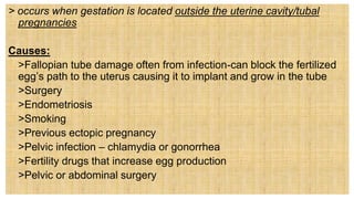 > occurs when gestation is located outside the uterine cavity/tubal
pregnancies
Causes:
 >Fallopian tube damage often from infection-can block the fertilized
egg’s path to the uterus causing it to implant and grow in the tube
 >Surgery
 >Endometriosis
 >Smoking
 >Previous ectopic pregnancy
 >Pelvic infection – chlamydia or gonorrhea
 >Fertility drugs that increase egg production
 >Pelvic or abdominal surgery
 