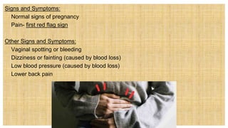 Signs and Symptoms:
 Normal signs of pregnancy
 Pain- first red flag sign
Other Signs and Symptoms:
 Vaginal spotting or bleeding
 Dizziness or fainting (caused by blood loss)
 Low blood pressure (caused by blood loss)
 Lower back pain
 