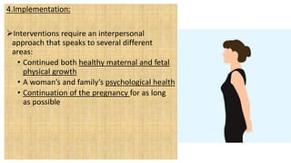 4.Implementation:
Interventions require an interpersonal
approach that speaks to several different
areas:
• Continued both healthy maternal and fetal
physical growth
• A woman’s and family’s psychological health
• Continuation of the pregnancy for as long
as possible
 