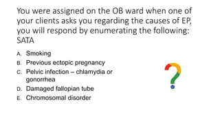 You were assigned on the OB ward when one of
your clients asks you regarding the causes of EP,
you will respond by enumerating the following:
SATA
A. Smoking
B. Previous ectopic pregnancy
C. Pelvic infection – chlamydia or
gonorrhea
D. Damaged fallopian tube
E. Chromosomal disorder
 