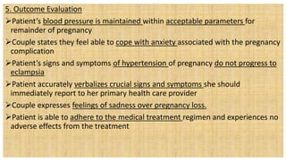 5. Outcome Evaluation
Patient’s blood pressure is maintained within acceptable parameters for
remainder of pregnancy
Couple states they feel able to cope with anxiety associated with the pregnancy
complication
Patient’s signs and symptoms of hypertension of pregnancy do not progress to
eclampsia
Patient accurately verbalizes crucial signs and symptoms she should
immediately report to her primary health care provider
Couple expresses feelings of sadness over pregnancy loss.
Patient is able to adhere to the medical treatment regimen and experiences no
adverse effects from the treatment
 
