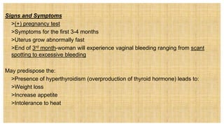 Signs and Symptoms
 >(+) pregnancy test
 >Symptoms for the first 3-4 months
 >Uterus grow abnormally fast
 >End of 3rd month-woman will experience vaginal bleeding ranging from scant
spotting to excessive bleeding
May predispose the:
 >Presence of hyperthyroidism (overproduction of thyroid hormone) leads to:
• >Weight loss
• >Increase appetite
• >Intolerance to heat
 