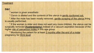 Treatment
 D&C
* woman is given anesthetic
* Cervix is dilated and the contents of the uterus is gently suctioned out.
* After the mole has been mostly removed, gentle scraping of the uterus lining
is usually performed.
* If the woman is older and does not want any more children, the uterus can be
surgically removed (hysterectomy) instead of a vacuum aspiration because of the
higher risk of cancerous moles in this age group
* Monitoring the patient for at least 2 months after the end of a molar
pregnancy for HCG level
 