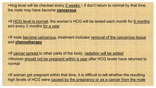  >Hcg level will be checked every 2 weeks – if don’t return to normal by that time,
the mole may have become cancerous
 >If HCG level is normal, the woman’s HCG will be tested each month for 6 months
and every 2 months for a year
 >If mole become cancerous, treatment includes removal of the cancerous tissue
and chemotherapy
 >If cancer spread to other parts of the body, radiation will be added
 >Woman should not be pregnant within a year after HCG levels have returned to
normal
 >If woman got pregnant within that time, it is difficult to tell whether the resulting
high levels of HCG were caused by the pregnancy or as a cancer from the mole
 