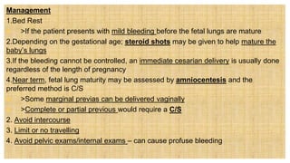 Management
1.Bed Rest
 >If the patient presents with mild bleeding before the fetal lungs are mature
2.Depending on the gestational age; steroid shots may be given to help mature the
baby’s lungs
3.If the bleeding cannot be controlled, an immediate cesarian delivery is usually done
regardless of the length of pregnancy
4.Near term, fetal lung maturity may be assessed by amniocentesis and the
preferred method is C/S
 >Some marginal previas can be delivered vaginally
 >Complete or partial previous would require a C/S
2. Avoid intercourse
3. Limit or no travelling
4. Avoid pelvic exams/internal exams – can cause profuse bleeding
 