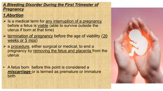 A.Bleeding Disorder During the First Trimester of
Pregnancy
1.Abortion
 Is a medical term for any interruption of a pregnancy
before a fetus is viable (able to survive outside the
uterus if born at that time)
 termination of pregnancy before the age of viability (20
weeks or 5 mos)
 a procedure, either surgical or medical, to end a
pregnancy by removing the fetus and placenta from the
uterus
• A fetus born before this point is considered a
miscarriage or is termed as premature or immature
birth
 
