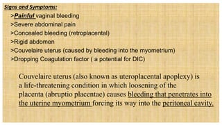 Signs and Symptoms:
 >Painful vaginal bleeding
 >Severe abdominal pain
 >Concealed bleeding (retroplacental)
 >Rigid abdomen
 >Couvelaire uterus (caused by bleeding into the myometrium)
 >Dropping Coagulation factor ( a potential for DIC)
 Couvelaire uterus (also known as uteroplacental apoplexy) is
a life-threatening condition in which loosening of the
placenta (abruptio placentae) causes bleeding that penetrates into
the uterine myometrium forcing its way into the peritoneal cavity.
 