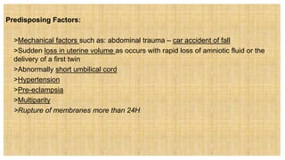 Predisposing Factors:
 >Mechanical factors such as: abdominal trauma – car accident of fall
 >Sudden loss in uterine volume as occurs with rapid loss of amniotic fluid or the
delivery of a first twin
 >Abnormally short umbilical cord
 >Hypertension
 >Pre-eclampsia
 >Multiparity
 >Rupture of membranes more than 24H
 