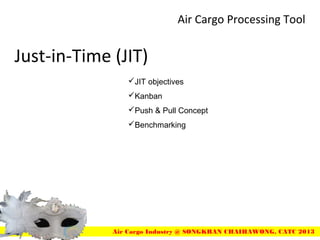 Just-in-Time (JIT)
Air Cargo Processing Tool
Air Cargo Industry @ SONGKRAN CHAIHAWONG, CATC 2013
JIT objectives
Kanban
Push & Pull Concept
Benchmarking
 