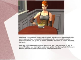 Meanwhile, Kaylynn settled in for a bowl of chicken noodle soup. It seemed sparkly for
some reason, and she wondered if that was because Joe had maxed his cooking
enthusism. At least, she figured, he always seemed to glow when he cooked dinner for
the family.

As to why Kaylynn was eating so soon after dinner, well – she was eating for two, of
course! This baby was draining her needs much quicker than Stanley had, which meant
Kaylynn often had to make an extra stop to the kitchen after dinner.
 