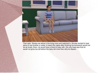 That night, Stanley sat alone in the living room and watched tv. He was excited to hear
about a new brother or sister, it meant the nights after finishing his homework would not
be as lonely. Soon, he would have a friend to play with. His only hope was that he
would not grow too old before the baby did more than dirty its diapers.
 