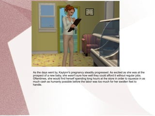 As the days went by, Kaylynn's pregnancy steadily progressed. As excited as she was at the
prospect of a new baby, she wasn't sure how well they could afford it without regular jobs.
Oftentimes, she would find herself spending long hours at the store in order to squeeze in as
much cash as humanly possible before the labor was too much for her swollen feet to
handle.
 