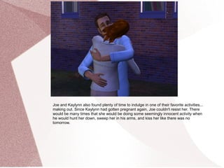 Joe and Kaylynn also found plenty of time to indulge in one of their favorite activities...
making out. Since Kaylynn had gotten pregnant again, Joe couldn't resist her. There
would be many times that she would be doing some seemingly innocent activity when
he would hunt her down, sweep her in his arms, and kiss her like there was no
tomorrow.
 