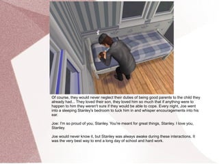 Of course, they would never neglect their duties of being good parents to the child they
already had... They loved their son, they loved him so much that if anything were to
happen to him they weren't sure if they would be able to cope. Every night, Joe went
into a sleeping Stanley's bedroom to tuck him in and whisper encouragements into his
ear.

Joe: I'm so proud of you, Stanley. You're meant for great things, Stanley. I love you,
Stanley.

Joe would never know it, but Stanley was always awake during these interactions. It
was the very best way to end a long day of school and hard work.
 