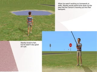 When he wasn't working on homework or
                          skills, Stanley would spend time down by the
                          lake that the Carson's recently put into their
                          backyard.




Stanley loved to fish,
but he wasn't very good
at it yet.
 