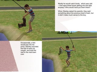 Mostly he would catch boots, which was odd
                        – how were these boots getting into this lake
                        anyway? Who would have put them there?

                        When Stanley asked his parents, they said
                        something about the previous town's trash, but
                        it didn't make much sense to the boy.




Occasionally, a fish
would pop into his
pond. Stanley mounted
the first of each he
caught, and sold the
rest to the next town
over.
 