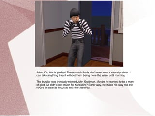 John: Oh, this is perfect! These stupid fools don't even own a security alarm. I
can take anything I want without them being none the wiser until morning.

The burglar was ironically named John Goldman. Maybe he wanted to be a man
of gold but didn't care much for hardwork? Either way, he made his way into the
house to steal as much as his heart desired.
 