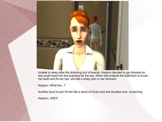 Unable to sleep after the shocking turn of events, Kaylynn decided to get dressed so
she could head into the business for the day. When she entered the bathroom to brush
her teeth and fix her hair, she felt a sharp pain in her stomach.

Kaylynn: What the...?

Another bout of pain hit her like a wave of bricks and she doubled over, screaming.

Kaylynn: JOE!!!
 