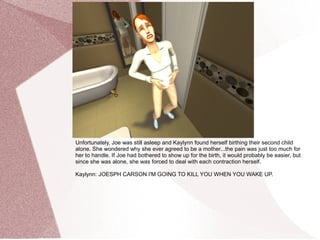 Unfortunately, Joe was still asleep and Kaylynn found herself birthing their second child
alone. She wondered why she ever agreed to be a mother...the pain was just too much for
her to handle. If Joe had bothered to show up for the birth, it would probably be easier, but
since she was alone, she was forced to deal with each contraction herself.

Kaylynn: JOESPH CARSON I'M GOING TO KILL YOU WHEN YOU WAKE UP.
 