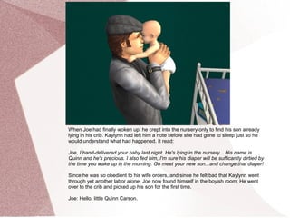 When Joe had finally woken up, he crept into the nursery only to find his son already
lying in his crib. Kaylynn had left him a note before she had gone to sleep just so he
would understand what had happened. It read:

Joe, I hand-delivered your baby last night. He's lying in the nursery... His name is
Quinn and he's precious. I also fed him, I'm sure his diaper will be sufficantly dirtied by
the time you wake up in the morning. Go meet your new son...and change that diaper!

Since he was so obedient to his wife orders, and since he felt bad that Kaylynn went
through yet another labor alone, Joe now found himself in the boyish room. He went
over to the crib and picked up his son for the first time.

Joe: Hello, little Quinn Carson.
 