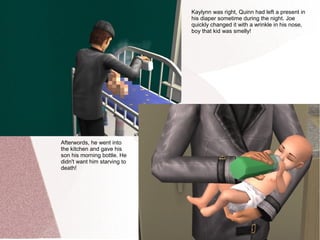 Kaylynn was right, Quinn had left a present in
                              his diaper sometime during the night. Joe
                              quickly changed it with a wrinkle in his nose,
                              boy that kid was smelly!




Afterwords, he went into
the kitchen and gave his
son his morning bottle. He
didn't want him starving to
death!
 