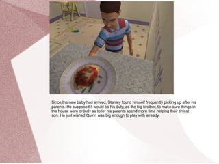 Since the new baby had arrived, Stanley found himself frequently picking up after his
parents. He supposed it would be his duty, as the big brother, to make sure things in
the house were orderly as to let his parents spend more time helping their tiniest
son. He just wished Quinn was big enough to play with already.
 