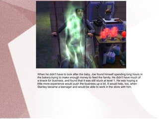 When he didn't have to look after the baby, Joe found himself spending long hours in
the bakery trying to make enough money to feed the family. He didn't have much of
a knack for business, and found that it was still stuck at level 1. He was hoping a
little more experience would push the business up a bit. It would help, too, when
Stanley became a teenager and would be able to work in the store with him.
 
