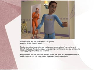 Stanley: Wow, will you look at me? I've grown!
Kaylynn: YEAH, YOU STANLEY!

Stanley turned out very cute, and had a good combination of his mother and
father's features. The ladies would be swooning over him one day, but for now, he
was happy to just run free and be a kid.

Kaylynn loved her son, and was excited to see him grow, but a thought started to
linger in the back of her mind: Were they ready for another child?
 
