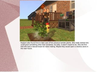 Kaylynn also found time to take care of her precious tomato plants. She really wished she
could grow something other than tomatoes, but alas, it wasn't meant to be. She did find
that she had a natural knack for robot making. Maybe they would open a robotics store in
the near future.
 
