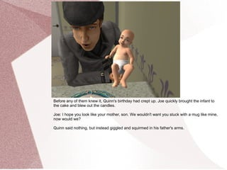 Before any of them knew it, Quinn's birthday had crept up. Joe quickly brought the infant to
the cake and blew out the candles.

Joe: I hope you look like your mother, son. We wouldn't want you stuck with a mug like mine,
now would we?

Quinn said nothing, but instead giggled and squirmed in his father's arms.
 