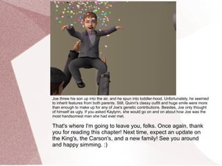 Joe threw his son up into the air, and he spun into toddler-hood. Unfortunately, he seemed
to inherit features from both parents. Still, Quinn's classy outfit and huge smile were more
than enough to make up for any of Joe's genetic contributions. Besides, Joe only thought
of himself as ugly. If you asked Kaylynn, she would go on and on about how Joe was the
most handsomest man she had ever met.

That's where I'm going to leave you, folks. Once again, thank
you for reading this chapter! Next time, expect an update on
the King's, the Carson's, and a new family! See you around
and happy simming. :)
 