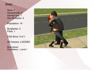 Stats:
 Sims: 7
 Households: 2
 Owned lots: 1
 Sim Multiplier: 2

 Population: 14

 Burglaries: 2
 Fires: 1

 CAS Sims: 0 of 1

 All Careers: LOCKED

 Businesses:
 Kay Bakery – Level 1
 