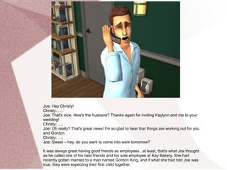 Joe: Hey Christy!
Christy: ….
Joe: That's nice. How's the husband? Thanks again for inviting Kaylynn and me to your
wedding!
Christy: ….
Joe: Oh really? That's great news! I'm so glad to hear that things are working out for you
and Gordon.
Christy: ….
Joe: Sweet – hey, do you want to come into work tomorrow?

It was always great having good friends as employees...at least, that's what Joe thought
as he called one of his best friends and his sole employee at Kay Bakery. She had
recently gotten married to a man named Gordon King, and if what she had told Joe was
true, they were expecting their first child together.
 