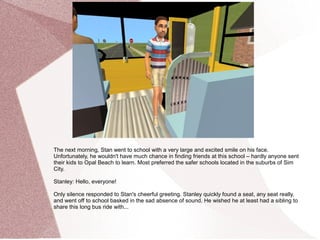 The next morning, Stan went to school with a very large and excited smile on his face.
Unfortunately, he wouldn't have much chance in finding friends at this school – hardly anyone sent
their kids to Opal Beach to learn. Most preferred the safer schools located in the suburbs of Sim
City.

Stanley: Hello, everyone!

Only silence responded to Stan's cheerful greeting. Stanley quickly found a seat, any seat really,
and went off to school basked in the sad absence of sound. He wished he at least had a sibling to
share this long bus ride with...
 