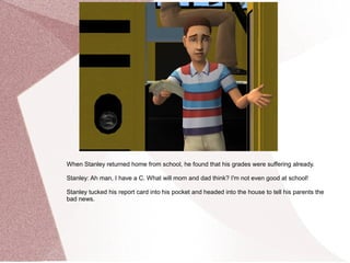 When Stanley returned home from school, he found that his grades were suffering already.

Stanley: Ah man, I have a C. What will mom and dad think? I'm not even good at school!

Stanley tucked his report card into his pocket and headed into the house to tell his parents the
bad news.
 