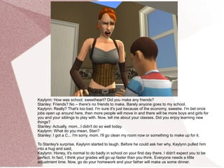 Kaylynn: How was school, sweetheart? Did you make any friends?
Stanley: Friends? No – there's no friends to make. Barely anyone goes to my school.
Kaylynn: Really? That's too bad. I'm sure it's just because of the economy, sweetie. I'm bet once
jobs open up around here, then more people will move in and there will be more boys and girls for
you and your siblings to play with. Now, tell me about your classes. Did you enjoy learning new
things?
Stanley: Actually, mom...I didn't do so well today.
Kaylynn: What do you mean, Stan?
Stanley: I got a C... I'm sorry, mom, I'll go clean my room now or something to make up for it.

To Stanley's surprise, Kaylynn started to laugh. Before he could ask her why, Kaylynn pulled him
into a hug and said,
Kaylynn: Honey, it's normal to do badly in school on your first day there. I didn't expect you to be
perfect. In fact, I think your grades will go up faster than you think. Everyone needs a little
adjustment time. Now, go do your homework and your father will make us some dinner.
 