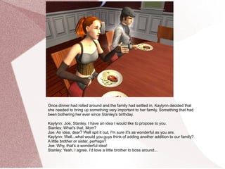 Once dinner had rolled around and the family had settled in, Kaylynn decided that
she needed to bring up something very important to her family. Something that had
been bothering her ever since Stanley's birthday.

Kaylynn: Joe, Stanley, I have an idea I would like to propose to you.
Stanley: What's that, Mom?
Joe: An idea, dear? Well spit it out, I'm sure it's as wonderful as you are.
Kaylynn: Well...what would you guys think of adding another addition to our family?
A little brother or sister, perhaps?
Joe: Why, that's a wonderful idea!
Stanley: Yeah, I agree. I'd love a little brother to boss around...
 