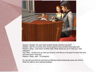 Kaylynn: Really? You both want another family member that bad?
Stanley: Yes! It's so lonely here, it'd be great to have another kid to play with.
Kaylynn: Okay....now here's another idea. What would you do if I told you I was
pregnant?
Joe: Why – I'd pick you up, twirl you around, and tell you how good of news that was
and how much I love you.
Kaylynn: Okay...well... I'm pregnant.

So Joe did just what he promised as Stanley looked awkwardly away and tried to
finish his salmon and mashed potatoes.
 