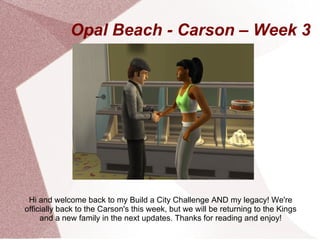 Opal Beach - Carson – Week 3




 Hi and welcome back to my Build a City Challenge AND my legacy! We're
officially back to the Carson's this week, but we will be returning to the Kings
     and a new family in the next updates. Thanks for reading and enjoy!
 