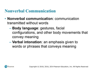 Copyright © 2018, 2016, 2014 Pearson Education, Inc. All Rights Reserved
Nonverbal Communication
• Nonverbal communication: communication
transmitted without words
– Body language: gestures, facial
configurations, and other body movements that
convey meaning
– Verbal intonation: an emphasis given to
words or phrases that conveys meaning
 