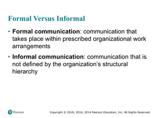 Copyright © 2018, 2016, 2014 Pearson Education, Inc. All Rights Reserved
Formal Versus Informal
• Formal communication: communication that
takes place within prescribed organizational work
arrangements
• Informal communication: communication that is
not defined by the organization’s structural
hierarchy
 
