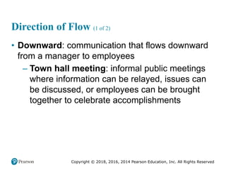 Copyright © 2018, 2016, 2014 Pearson Education, Inc. All Rights Reserved
Direction of Flow (1 of 2)
• Downward: communication that flows downward
from a manager to employees
– Town hall meeting: informal public meetings
where information can be relayed, issues can
be discussed, or employees can be brought
together to celebrate accomplishments
 