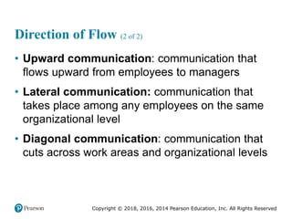 Copyright © 2018, 2016, 2014 Pearson Education, Inc. All Rights Reserved
Direction of Flow (2 of 2)
• Upward communication: communication that
flows upward from employees to managers
• Lateral communication: communication that
takes place among any employees on the same
organizational level
• Diagonal communication: communication that
cuts across work areas and organizational levels
 