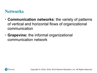 Copyright © 2018, 2016, 2014 Pearson Education, Inc. All Rights Reserved
Networks
• Communication networks: the variety of patterns
of vertical and horizontal flows of organizational
communication
• Grapevine: the informal organizational
communication network
 