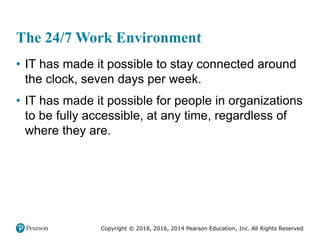 Copyright © 2018, 2016, 2014 Pearson Education, Inc. All Rights Reserved
The 24/7 Work Environment
• IT has made it possible to stay connected around
the clock, seven days per week.
• IT has made it possible for people in organizations
to be fully accessible, at any time, regardless of
where they are.
 