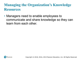 Copyright © 2018, 2016, 2014 Pearson Education, Inc. All Rights Reserved
Managing the Organization’s Knowledge
Resources
• Managers need to enable employees to
communicate and share knowledge so they can
learn from each other.
 