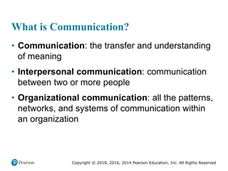 Copyright © 2018, 2016, 2014 Pearson Education, Inc. All Rights Reserved
What is Communication?
• Communication: the transfer and understanding
of meaning
• Interpersonal communication: communication
between two or more people
• Organizational communication: all the patterns,
networks, and systems of communication within
an organization
 