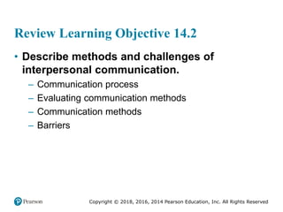 Copyright © 2018, 2016, 2014 Pearson Education, Inc. All Rights Reserved
Review Learning Objective 14.2
• Describe methods and challenges of
interpersonal communication.
– Communication process
– Evaluating communication methods
– Communication methods
– Barriers
 